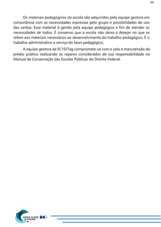 66
Os materiais pedagógicos da escola são adquiridos pela equipe gestora em
consonância com as necessidades expressas pelo grupo e possibilidades de uso
das verbas. Esse material é gerido pela equipe pedagógica a fim de atender as
necessidades de todos. É consenso que a escola não deixa a desejar no que se
refere aos materiais necessários ao desenvolvimento do trabalho pedagógico. É o
trabalho administrativo a serviço do fazer pedagógico.
A equipe gestora da EC10/Tag compromete-se com o zelo e manutenção do
prédio público realizando os reparos considerados de sua responsabilidade no
Manual de Conservação das Escolas Públicas do Distrito Federal.
 