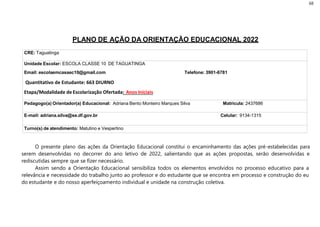 68
PLANO DE AÇÃO DA ORIENTAÇÃO EDUCACIONAL 2022
CRE: Taguatinga
Unidade Escolar: ESCOLA CLASSE 10 DE TAGUATINGA
Email: escolaemcasaec10@gmail.com Telefone: 3901-6781
Quantitativo de Estudante: 663 DIURNO
Etapa/Modalidade de Escolarização Ofertada: Anos Iniciais
Pedagogo(a) Orientador(a) Educacional: Adriana Bento Monteiro Marques Silva Matrícula: 2437686
E-mail: adriana.silva@se.df.gov.br Celular: 9134-1315
Turno(s) de atendimento: Matutino e Vespertino
O presente plano das ações da Orientação Educacional constitui o encaminhamento das ações pré-estabelecidas para
serem desenvolvidas no decorrer do ano letivo de 2022, salientando que as ações propostas, serão desenvolvidas e
rediscutidas sempre que se fizer necessário.
Assim sendo a Orientação Educacional sensibiliza todos os elementos envolvidos no processo educativo para a
relevância e necessidade do trabalho junto ao professor e do estudante que se encontra em processo e construção do eu
do estudante e do nosso aperfeiçoamento individual e unidade na construção coletiva.
 
