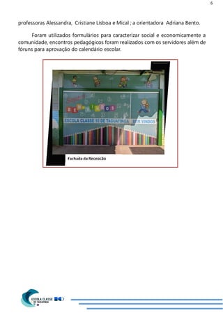 6
professoras Alessandra, Cristiane Lisboa e Mical ; a orientadora Adriana Bento.
Foram utilizados formulários para caracterizar social e economicamente a
comunidade, encontros pedagógicos foram realizados com os servidores além de
fóruns para aprovação do calendário escolar.
 