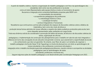 71
A partir do trabalho coletivo, visamos a organização do trabalho pedagógico com foco nas aprendizagens dos
estudantes, bem como nas dos professores e na escola
como um todo (Representados pela equipe diretiva e todos os funcionários de apoio).
Buscamos a integração entre conteúdos/habilidades propostas pela SEEDF com:
• as necessidades dos estudantes
• as experiências pedagógicas dos professores
• a metodologia Histórico Crítica
• a avaliação formativa
• os Eixos Integradores e Transversais
Ressaltamos que continuamos a primar pela ampliação dos espaços de discussões coletivas sobre a didática da
matemática, bem como dos níveis de leitura e
produção textual temas advindos de nossas reflexões a respeito dos dados avaliativos produzidos pela escola, bem
como daqueles apresentados pelas avaliações em Larga Escala.
Toda essa dinâmica solicita do coordenador a promoção de hábito de estudos, de leituras e de discussões coletivas de
textos, organização de oficinas
pedagógicas, a implementação de construção dos planejamentos para o trabalho em sala de aula mais integrados e
reflexivos em torno das concepções do ato educativo de aprender e ensinar, que caracterizem a especificidade da escola
e do conhecimento que deve ser garantido. No entanto, esse Plano de ação é um tentativa de organizar o
trabalho pedagógico da Escola Classe 10 de Taguatinga no intuito de alcançarmos com êxito as aprendizagens de
nossos estudantes e dos professores e promover articulação e
integração entre o trabalho da direção/supervisão pedagógica/professores, visando orientar e acompanhar as atividades
pedagógicas, para as aprendizagens de todos
(estudantes, professores, monitores etc).
Seguem algumas ações do trabalho pedagógico a ser desenvolvido pela Coordenação Pedagógica em 2022.
 