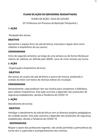 77
1- AÇÃO
PLANO DE AÇÃO DE SERVIDORES READAPTADOS
PLANO DE AÇÃO / SALA DE LEITURA
(01 Professora em Processo de Restrição Temporária )
Recepção dos alunos;
OBJETIVO
Apresentar o espaço físico da sala de leitura, manuseio e regras, bem como
viabilizar o empréstimo do seu acervo;
CRONOGRAMA
Início do segundo semestre, ao longo de uma semana ou de forma híbrida por
sistema de rodízio(a ser definida pela SEEDF), cerca de trinta minutos por turma.
2- AÇÃO
Organização e Empréstimo de livros;
OBJETIVO
Dar acesso ao usuário da sala de leitura o acervo da mesma, ampliando o
contato do leitor com textos de diversas esferas de circulação.
CRONOGRAMA
Semanalmente, cada professor tem seu horário para comparecer à biblioteca
para realizar empréstimos. Esta ação ocorrerá a depender dos protocolos de
segurança estabelecidos, devido a Pandemia de COVID 19.
3- AÇÃO
Atendimento de turmas
OBJETIVO
Interligar o atendimento da sala de leitura com os diversos projetos pedagógicos
da unidade escolar. Esta ação ocorrerá a depender dos protocolos de segurança
estabelecidos, devido a Pandemia de COVID 19.
RESPONSÁVEIS
Requer o apoio dos professores regentes, não sendo permitida a permanência da
turma sem a supervisão e acompanhamento dos mesmos.
 