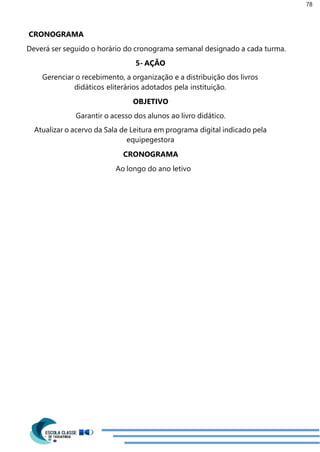 78
CRONOGRAMA
Deverá ser seguido o horário do cronograma semanal designado a cada turma.
5- AÇÃO
Gerenciar o recebimento, a organização e a distribuição dos livros
didáticos eliterários adotados pela instituição.
OBJETIVO
Garantir o acesso dos alunos ao livro didático.
Atualizar o acervo da Sala de Leitura em programa digital indicado pela
equipegestora
CRONOGRAMA
Ao longo do ano letivo
 