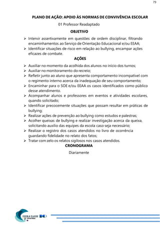 79
PLANO DE AÇÃO: APOIO ÀS NORMAS DE CONVIVÊNCIA ESCOLAR
01 Professor Readaptado
OBJETIVO
 Intervir assertivamente em questões de ordem disciplinar, filtrando
encaminhamentos ao Serviço de Orientação Educacional e/ou EEAA;
 Identificar situações de risco em relação ao bullying, encampar ações
eficazes de combate.
AÇÕES
 Auxiliar no momento da acolhida dos alunos no início dos turnos;
 Auxiliar no monitoramento do recreio;
 Refletir junto ao aluno que apresenta comportamento incompatível com
o regimento interno acerca da inadequação de seu comportamento;
 Encaminhar para o SOE e/ou EEAA os casos identificados como público
desse atendimento.
 Acompanhar alunos e professores em eventos e atividades escolares,
quando solicitado;
 Identificar precocemente situações que possam resultar em práticas de
bullying;
 Realizar ações de prevenção ao bullying como estudos e palestras;
 Acolher queixas de bullying e realizar investigação acerca da queixa,
solicitando auxilio das equipes da escola caso seja necessário;
 Realizar o registro dos casos atendidos no livro de ocorrência
guardando fidelidade no relato dos fatos;
 Tratar com zelo os relatos sigilosos nos casos atendidos.
CRONOGRAMA
Diariamente
 