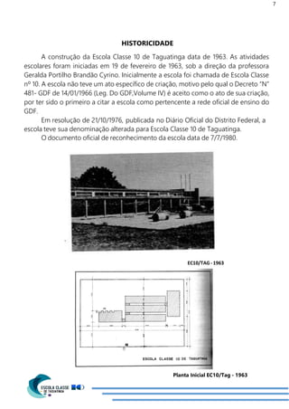 7
HISTORICIDADE
A construção da Escola Classe 10 de Taguatinga data de 1963. As atividades
escolares foram iniciadas em 19 de fevereiro de 1963, sob a direção da professora
Geralda Portilho Brandão Cyrino. Inicialmente a escola foi chamada de Escola Classe
nº 10. A escola não teve um ato específico de criação, motivo pelo qual o Decreto “N”
481- GDF de 14/01/1966 (Leg. Do GDF,Volume IV) é aceito como o ato de sua criação,
por ter sido o primeiro a citar a escola como pertencente a rede oficial de ensino do
GDF.
Em resolução de 21/10/1976, publicada no Diário Oficial do Distrito Federal, a
escola teve sua denominação alterada para Escola Classe 10 de Taguatinga.
O documento oficial de reconhecimento da escola data de 7/7/1980.
EC10/TAG-1963
Planta Inicial EC10/Tag - 1963
 