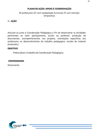 81
1 – AÇÃO
PLANO DE AÇÃO: APOIO À COORDENAÇÃO
02 professores (01 com readaptação funcional, 01 com restrição
temporária)
Articular-se junto à Coordenação Pedagógica a fim de desenvolver as atividades
pertinentes ao setor (planejamento, auxilio ao professor, produção de
documentos, acompanhamentos nos projetos, orientações específicas aos
professores no desenvolvimento do trabalho pedagógico, revisão de material
produzido,).
OBJETIVO
Potencializar o trabalho da Coordenação Pedagógica;
CRONOGRAMA
Diariamente
 