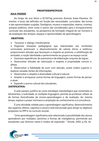 82
PROJETOSESPECÍFICOS
AULA PASSEIO
Ao longo do ano letivo a EC10/Tag promove diversas Aulas-Passeios. Os
eventos e locais são definidos em função das necessidades curriculares das turmas
e das oportunidades surgidas. Zoológicos, museus e exposições, teatros, cinemas,
parques públicos, sítios rurais e outros são considerados para o enriquecimento
curricular dos estudantes, na perspectiva da formação integral do ser humano e
da ampliação dos tempos, espaços e oportunidades de aprendizagens.
OBJETIVOS:
 Favorecer o diálogo interdisciplinar;
 Organizar situações pedagógicas que relacionadas aos conteúdos
curriculares promovam o desenvolvimento de valores éticos e estéticos,
proporcionem atitudes que favoreçam o respeito ao próximo, a solidificação de
amizades, a noção identidade e pertencimento ao grupo e ao espaço social;
 Favorecer experiências de autonomia e de elaboração conjunta de regras;
 Desenvolver atitudes de valorização e respeito à propriedade comum e
alheia;
 Desenvolver a habilidade de ouvir com atenção, acatar ordem superior e
explorar variadas fontes de informações;
 Desenvolver o respeito à diversidade cultural e natural;
 Ampliar e enriquecer outras formas de linguagem, outras formas de pensar
e atuar;
 Expandir o acervo cultural dos estudantes.
JUSTIFICATIVA:
A aula-passeio justifica-se como estratégia metodológica que contempla os
letramentos, a ludicidade, as múltiplas linguagens; permite ao professor utilizar-se
de formas diversificadas de ensino-aprendizagem e de avaliação. Ao mesmo
tempo, explora o prazer intrínseco à ampliação do conhecimento e à convivência.
É uma atividade voltada para a aprendizagem significativa, desenvolvimento
dos aspectos afetivo, cognitivo e social e está estruturado para atingir os objetivos
propostos no PPP e no currículo escolar.
“Uma aprendizagem significativa está relacionada à possibilidade dos alunos
aprenderem por múltiplos caminhos e formas de intelig6encia, permitindo aos
estudantes usar diversos meios e modos de expressão. ” (Smole, 2002, p.10). As
 