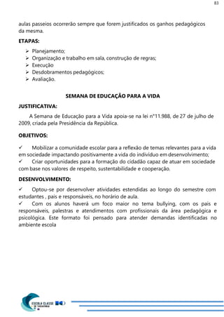83
aulas passeios ocorrerão sempre que forem justificados os ganhos pedagógicos
da mesma.
ETAPAS:
 Planejamento;
 Organização e trabalho em sala, construção de regras;
 Execução
 Desdobramentos pedagógicos;
 Avaliação.
SEMANA DE EDUCAÇÃO PARA A VIDA
JUSTIFICATIVA:
A Semana de Educação para a Vida apoia-se na lei n°11.988, de 27 de julho de
2009, criada pela Presidência da República.
OBJETIVOS:
 Mobilizar a comunidade escolar para a reflexão de temas relevantes para a vida
em sociedade impactando positivamente a vida do indivíduo em desenvolvimento;
 Criar oportunidades para a formação do cidadão capaz de atuar em sociedade
com base nos valores de respeito, sustentabilidade e cooperação.
DESENVOLVIMENTO:
 Optou-se por desenvolver atividades estendidas ao longo do semestre com
estudantes , pais e responsáveis, no horário de aula.
 Com os alunos haverá um foco maior no tema bullying, com os pais e
responsáveis, palestras e atendimentos com profissionais da área pedagógica e
psicológica. Este formato foi pensado para atender demandas identificadas no
ambiente escola
 