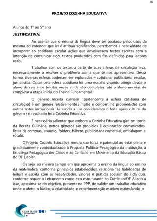 84
PROJETO COZINHA EDUCATIVA
Alunos do 1º ao 5º ano
JUSTIFICATIVA:
Ao aceitar que o ensino da língua deve ser pautado pelos usos da
mesma, ao entender que ler é atribuir significados, percebemos a necessidade de
incorporar ao cotidiano escolar ações que envolvessem textos escritos com a
intenção de comunicar algo, textos produzidos com fins definidos para leitores
reais.
Trabalhar com os textos a partir de suas esferas de circulação leva,
necessariamente a resolver o problema acima que se nos apresentava. Dessa
forma, diversas esferas poderiam ser exploradas – cotidiana, publicitária, escolar,
jornalística. Optar pela esfera cotidiana foi uma escolha visando atingir desde o
aluno de seis anos (muitas vezes ainda não completos) até o aluno em vias de
completar a etapa inicial do Ensino Fundamental.
O gênero receita culinária (pertencente à esfera cotidiana de
circulação) é um gênero relativamente simples e compartilha propriedades com
outros textos instrucionais. Acrescido a isso consideramos o forte apelo cultural do
gênero e o resultado foi a Cozinha Educativa.
É necessário salientar que embora a Cozinha Educativa gire em torno
da Receita Culinária, outros gêneros são propícios à exploração: comunicados,
listas de compras, anúncio, folders, bilhete, publicidade comercial, embalagem e
rótulo.
O Projeto Cozinha Educativa mostra sua força e potencial ao estar plena e
gradativamente contextualizado à Proposta Político-Pedagógico da instituição, à
Estratégia Pedagógica dos Ciclos e ao Currículo em Movimento da Educação Básica
do DF Escolar.
Ou seja, ao mesmo tempo em que aproxima o ensino da língua do ensino
da matemática, conforme princípios estabelecidos, relaciona “as habilidades de
leitura e escrita com as necessidades, valores e práticas sociais” do indivíduo,
conforme requer o Letramento como eixo estruturante do Currículo/DF. Aliado a
isso, aproxima-se do objetivo, presente no PPP, de validar um trabalho educativo
onde o afeto, o lúdico, a criatividade e experimentação estejam estimulando o
 