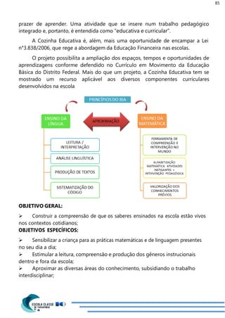85
prazer de aprender. Uma atividade que se insere num trabalho pedagógico
integrado e, portanto, é entendida como “educativa e curricular”.
A Cozinha Educativa é, além, mais uma oportunidade de encampar a Lei
n°3.838/2006, que rege a abordagem da Educação Financeira nas escolas.
O projeto possibilita a ampliação dos espaços, tempos e oportunidades de
aprendizagens conforme defendido no Currículo em Movimento da Educação
Básica do Distrito Federal. Mais do que um projeto, a Cozinha Educativa tem se
mostrado um recurso aplicável aos diversos componentes curriculares
desenvolvidos na escola
OBJETIVO GERAL:
 Construir a compreensão de que os saberes ensinados na escola estão vivos
nos contextos cotidianos;
OBJETIVOS ESPECÍFICOS:
 Sensibilizar a criança para as práticas matemáticas e de linguagem presentes
no seu dia a dia;
 Estimular a leitura, compreensão e produção dos gêneros instrucionais
dentro e fora da escola;
 Aproximar as diversas áreas do conhecimento, subsidiando o trabalho
interdisciplinar;
 
