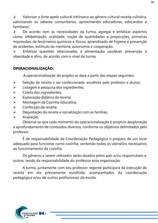 86
 Valorizar o forte apelo cultural intrínseco ao gênero cultural receita culinária,
valorizando os saberes comunitários, aproximando educadores, educandos e
familiares;
 De acordo com as necessidades da turma, agregar e enfatizar aspectos
como: alfabetização, oralidade, noção de quantidades e proporções, primeiras
impressões de fenômenos químicos e físicos, aprendizado de higiene e prevenção
de acidentes, estímulo da memória, autonomia e cooperação.
 Enfatizar questões relacionadas à alimentação saudável, prevenção à
obesidade e afins, de acordo com o nível da turma.
OPERACIONALIZAÇÃO:
A operacionalização do projeto se dará a partir das etapas seguintes:
 Seleção da receita a ser confeccionada: escolhida pelo professor e alunos;
 Listagem e pesquisa dos ingredientes;
 Coleta dos ingredientes;
 Exploração didática da receita;
 Montagem da Cozinha Educativa;
 Confecção da receita;
 Degustação da receita e socialização com as famílias;
 Avaliação.
Observa-se que cada momento da operacionalização é propício àexploração
e aprofundamento de conteúdos diversos, conforme os objetivos delimitados pelo
professor.
É de responsabilidade da Coordenação Pedagógica o preparo de um local
adequado para funcionar como cozinha, contendo todos os utensílios necessários
ao funcionamento da cozinha.
Os gêneros a serem utilizados serão doados pelos pais e/ou responsáveis e
outros, sendo da responsabilidade do professor essa organização.
A turma, juntamente com seu professor regente participará da execução da
receita em dia previamente escolhido, acompanhados da coordenação
pedagógica e/ou de outros profissionais da escola.
 