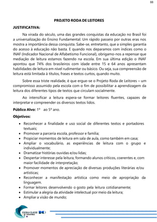 88
PROJETO RODA DE LEITORES
JUSTIFICATIVA:
Na virada do século, uma das grandes conquistas da educação no Brasil foi
a universalização do Ensino Fundamental. Um rápido passeio por outras eras nos
mostra a importância dessa conquista. Sabe-se, entretanto, que a simples garantia
do acesso à educação não basta. E quando nos deparamos com índices como o
INAF (Indicador Nacional de Alfabetismo Funcional), obrigamo-nos a repensar que
mediação de leitura estamos fazendo na escola. Em sua última edição o INAF
apontou que 74% dos brasileiros com idade entre 15 e 64 anos apresentam
habilidades de leitura em nível rudimentar ou básico. Ou seja, sua compreensão de
leitura está limitada à títulos, frases e textos curtos, quando muito.
Sobre essa triste realidade, é que ergue-se o Projeto Roda de Leitores – um
compromisso assumido pela escola com o fim de possibilitar a aprendizagem da
leitura dos diferentes tipos de textos que circulam socialmente.
Ao intensificar a leitura espera-se formar leitores fluentes, capazes de
interpretar e compreender os diversos textos lidos.
Público Alvo: 1º ao 5º ano.
Objetivos:
 Reconhecer a finalidade e uso social de diferentes textos e portadores
textuais;
 Promover a parceria escola, professor e família;
 Propiciar momentos de leitura em sala de aula, como também em casa;
 Ampliar o vocabulário, as experiências de leitura com o grupo e
individualmente;
 Dramatizar histórias ouvidas e/ou lidas;
 Despertar interesse pela leitura, formando alunos críticos, coerentes e, com
maior facilidade de interpretação;
 Promover momentos de apreciação de diversas produções literárias e/ou
artísticas;
 Reconhecer a manifestação artística como meio de apropriação da
linguagem.
 Formar leitores desenvolvendo o gosto pela leitura cotidianamente;
 Estimular a alegria da atividade intelectual por meio da leitura;
 Ampliar a visão de mundo;
 