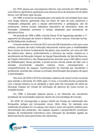 8
Em 1970, passou por uma pequena reforma, mas somente em 1989 recebeu
uma reforma significativa, ganhando uma estrutura física de alvenaria em 02 (dois)
blocos, com 08 (oito) salas de aula.
Em 1998, a escola foi remanejada para uma igreja da comunidade local, para
uma ampla reforma, ganhando mais um bloco de salas de aula, banheiros e
instalações adequadas para a equipe administrativa e pedagógica, sala de
professores, cantina escolar, biblioteca, laboratório de informática, áreas de
recreação, instalações sanitárias e rampas adaptadas para portadores de
deficiência física.
No período de 1994 a 2004, a Escola Classe 10 de Taguatinga atendeu o 1º
segmento da Educação de Jovens e Adultos, no turno noturno, incluindo turmas
de DA (Deficientes Auditivos).
A escola recebeu no início de 2012 cerca de 200 estudantes a mais que o ano
anterior, oriundos de outra instituição educacional, extinta para a modalidadede
Anos Iniciais do Ensino Fundamental. Na época, esse aumento, em cerca de 50%
do público-alvo, alterou profundamente a estrutura da escola: ampliou-se o
atendimento da Educação Integral, da Equipe Especializada, da Sala de Recursos,
do Projeto Interventivo e dos Reagrupamentos previstos para o BIA (Bloco Inicial
de Alfabetização). Nesse período, a escola buscou formas viáveis de lidar com a
situação encontrando soluções criativas como: remanejamento e
compartilhamento de espaços, monitoramento do intervalo por estudantes e
professores, acolhida das crianças na entrada, diversificação dos projetos de apoio
à aprendizagem.
Nos anos de 2018 e 2019 foi solicitada a abertura de novas turmas na escola
para atender a demanda. Em 2020, após 12 anos, o Conselho Escolar juntamente
com a Equipe Gestora viu-se obrigado a optar pela não renovação da oferta da
Educação Integral em virtude da solicitação de abertura de novas turmas na
Unidade Escolar.
Em 1996, a Educação Especial passou a ser oferecida aos estudantes
portadores de necessidades especiais, dentro de uma estratégia de inclusão.
Em 2018, foi reinaugurado o parque infantil em função da substituição dos
brinquedos antigos por brinquedos novos. Além disso, foi realizada uma
subdivisão do parque em um espaço com areia e outro com grama sintética para
diversificação dos ambientes. Tais espaços (quadra e parqueinfantil) constituem
espaços de fundamental importância para realização de atividades ligadas ao
desenvolvimento sócio psicomotor dos educandos.
 
