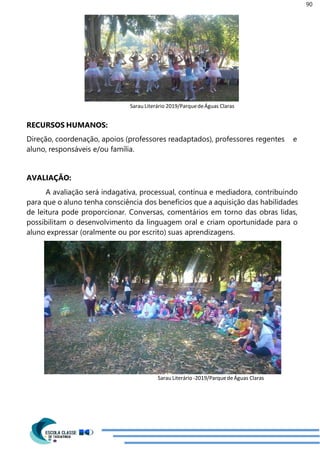 90
Sarau Literário 2019/ParquedeÁguas Claras
RECURSOS HUMANOS:
Direção, coordenação, apoios (professores readaptados), professores regentes e
aluno, responsáveis e/ou família.
AVALIAÇÃO:
A avaliação será indagativa, processual, contínua e mediadora, contribuindo
para que o aluno tenha consciência dos benefícios que a aquisição das habilidades
de leitura pode proporcionar. Conversas, comentários em torno das obras lidas,
possibilitam o desenvolvimento da linguagem oral e criam oportunidade para o
aluno expressar (oralmente ou por escrito) suas aprendizagens.
Sarau Literário -2019/ParquedeÁguas Claras
 