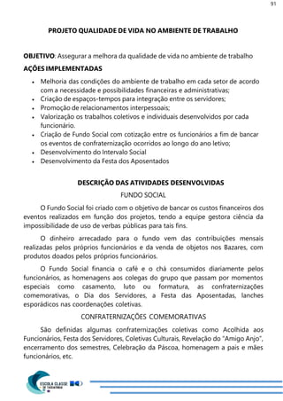 91
PROJETO QUALIDADE DE VIDA NO AMBIENTE DE TRABALHO
OBJETIVO: Assegurar a melhora da qualidade de vida no ambiente de trabalho
AÇÕES IMPLEMENTADAS
 Melhoria das condições do ambiente de trabalho em cada setor de acordo
com a necessidade e possibilidades financeiras e administrativas;
 Criação de espaços-tempos para integração entre os servidores;
 Promoção de relacionamentos interpessoais;
 Valorização os trabalhos coletivos e individuais desenvolvidos por cada
funcionário.
 Criação de Fundo Social com cotização entre os funcionários a fim de bancar
os eventos de confraternização ocorridos ao longo do ano letivo;
 Desenvolvimento do Intervalo Social
 Desenvolvimento da Festa dos Aposentados
DESCRIÇÃO DAS ATIVIDADES DESENVOLVIDAS
FUNDO SOCIAL
O Fundo Social foi criado com o objetivo de bancar os custos financeiros dos
eventos realizados em função dos projetos, tendo a equipe gestora ciência da
impossibilidade de uso de verbas públicas para tais fins.
O dinheiro arrecadado para o fundo vem das contribuições mensais
realizadas pelos próprios funcionários e da venda de objetos nos Bazares, com
produtos doados pelos próprios funcionários.
O Fundo Social financia o café e o chá consumidos diariamente pelos
funcionários, as homenagens aos colegas do grupo que passam por momentos
especiais como casamento, luto ou formatura, as confraternizações
comemorativas, o Dia dos Servidores, a Festa das Aposentadas, lanches
esporádicos nas coordenações coletivas.
CONFRATERNIZAÇÕES COMEMORATIVAS
São definidas algumas confraternizações coletivas como Acolhida aos
Funcionários, Festa dos Servidores, Coletivas Culturais, Revelação do “Amigo Anjo”,
encerramento dos semestres, Celebração da Páscoa, homenagem a pais e mães
funcionários, etc.
 