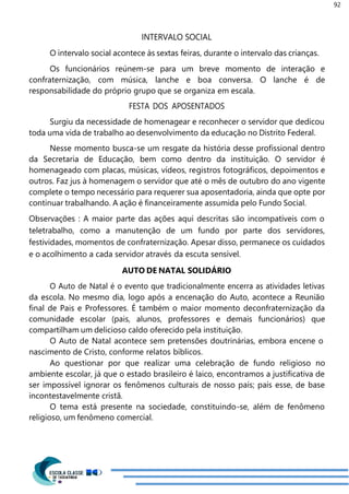 92
INTERVALO SOCIAL
O intervalo social acontece às sextas feiras, durante o intervalo das crianças.
Os funcionários reúnem-se para um breve momento de interação e
confraternização, com música, lanche e boa conversa. O lanche é de
responsabilidade do próprio grupo que se organiza em escala.
FESTA DOS APOSENTADOS
Surgiu da necessidade de homenagear e reconhecer o servidor que dedicou
toda uma vida de trabalho ao desenvolvimento da educação no Distrito Federal.
Nesse momento busca-se um resgate da história desse profissional dentro
da Secretaria de Educação, bem como dentro da instituição. O servidor é
homenageado com placas, músicas, vídeos, registros fotográficos, depoimentos e
outros. Faz jus à homenagem o servidor que até o mês de outubro do ano vigente
complete o tempo necessário para requerer sua aposentadoria, ainda que opte por
continuar trabalhando. A ação é financeiramente assumida pelo Fundo Social.
Observações : A maior parte das ações aqui descritas são incompatíveis com o
teletrabalho, como a manutenção de um fundo por parte dos servidores,
festividades, momentos de confraternização. Apesar disso, permanece os cuidados
e o acolhimento a cada servidor através da escuta sensível.
AUTO DE NATAL SOLIDÁRIO
O Auto de Natal é o evento que tradicionalmente encerra as atividades letivas
da escola. No mesmo dia, logo após a encenação do Auto, acontece a Reunião
final de Pais e Professores. É também o maior momento deconfraternização da
comunidade escolar (pais, alunos, professores e demais funcionários) que
compartilham um delicioso caldo oferecido pela instituição.
O Auto de Natal acontece sem pretensões doutrinárias, embora encene o
nascimento de Cristo, conforme relatos bíblicos.
Ao questionar por que realizar uma celebração de fundo religioso no
ambiente escolar, já que o estado brasileiro é laico, encontramos a justificativa de
ser impossível ignorar os fenômenos culturais de nosso país; país esse, de base
incontestavelmente cristã.
O tema está presente na sociedade, constituindo-se, além de fenômeno
religioso, um fenômeno comercial.
 