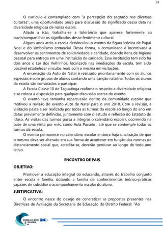93
O currículo é contemplado com "a percepção do sagrado nas diversas
culturas", uma oportunidade única para discussão do significado dessa data na
diversidade religiosa de nossa escola.
Aliado a isso, trabalha-se a tolerância que aparece fortemente ao
ouvir/compartilhar os significados desse fenômeno cultural.
Alguns anos atrás a escola desvinculou o evento da figura icônica de Papai
Noel e do simbolismo comercial. Dessa forma, a comunidade é incentivada a
desenvolver os sentimentos de solidariedade e caridade, doando itens de higiene
pessoal para entrega em uma instituição de caridade. Essa instituição tem sido há
dois anos o Lar dos Velhinhos, localizada nas imediações da escola, tem sido
possível estabelecer vínculos reais com a mesma em visitações.
A encenação do Auto de Natal é realizado prioritariamente com os alunos
especiais e com grupos de alunos cantando uma canção natalina. Todos os alunos
da escola são convidados a participar.
A Escola Classe 10 de Taguatinga reafirma o respeito a diversidade religiosa
e se coloca à disposição para qualquer discussão acerca do evento.
O evento teve tamanha repercussão dentro da comunidade escolar que
motivou a revisão do evento Auto de Natal para o ano 2018. Com a revisão, a
visitação passa a ser realizada por todas as turmas da escola ao longo do ano em
datas previamente definidas, juntamente com o estudo e reflexão do Estatuto do
Idoso. As visitas das turmas passa a integrar o calendário escolar, ocorrendo na
base de uma visita por mês, como Aula Passeio , até que se contemple todas as
turmas da escola.
O evento permanece no calendário escolar embora haja sinalização de que
o mesmo deva ser alterado em sua forma de acontecer em função das normas de
distanciamento social que, acredita-se, deverão perdurar ao longo de todo ano
letivo.
ENCONTRO DE PAIS
OBJETIVO:
Promover a educação integral do educando, através do trabalho conjunto
entre escola e família, dotando a família de conhecimentos teórico-práticos
capazes de subsidiar o acompanhamento escolar do aluno.
JUSTIFICATIVA:
O encontro nasce do desejo de concretizar as propostas presentes nas
Diretrizes de Avaliação da Secretaria de Educação do Distrito Federal: “Ao
 