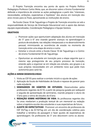 95
O Projeto Transição encontra seu ponto de apoio no Projeto Político
Pedagógico Professor Carlos Mota, que, ao discorrer sobre o Ensino Fundamental
defende a importância de orientar as ações pedagógicas a partir dos “interesses,
necessidades, ambições, expectativas e hipóteses” dos alunos em transição dos
anos iniciais para os finais, aproximando as instituições de ensino.
Na Escola Classe 10 de Taguatinga o Projeto de Transição encontra-se sob a
responsabilidade do Serviço de Orientação Educacional com o apoio das demais
equipes especializadas, Coordenação Pedagógica e Equipe Gestora.
OBJETIVOS
 Promover ações que oportunizem adaptação dos alunos em transição
do 5° para o 6° ano visando garantir avanços na aprendizagem e
postura de estudante, nas relações interpessoais e no desenvolvimento
pessoal, minimizando as ocorrências de evasão no momento de
transição entre uma etapa de ensino e outra.
 Estreitar o vínculo entre a Escola Classe 10 de Taguatinga e o Centro
de ensino Fundamental 03 de Taguatinga.
 Oportunizar ao estudante em transição para a etapa seguinte que o
mesmo seja protagonista de seu próprio processo de transição,
estando apto a organizar-se em relação aos estudos, aos grupos e as
suas próprias necessidades em um ambiente novo que pede mais
autonomia para saná-las.
AÇÕES A SEREM DESENVOLVIDAS
1. Visita ao CEF 03 para realizar o contato inicial e o ajuste de ações
2. Aplicação da Escala de Habilidades de Estudo e repasse de parecer para
cada estudante
3. SEMINÁRIOS DE HÁBITOS DE ESTUDOS: Desenvolvidas pelos
professores regentes da EC10, a partir de pesquisa guiada por webquest
e seguida de apresentação de seminários, visando preparar o aluno do
5°ano para a rotina de estudos do 6°ano;
4. REDAÇÃO SOBRE HISTÓRIAS DE VIDA: As professoras regentes dos
5o anos mediariam a produção textual de um memorial ou redação
sobre a trajetória escolar dos estudantes e suas expectativas de futuro.
5. AJUSTE DE EXPECTATIVAS : Promover um encontro de professores do
CEF 03/Tag e da EC10/Tag em um dia de coordenação coletiva para
trabalhar a temática da passagem e fazer ajustes de expectativas de
aprendizagem. Os professores do 5° ano descrevem como os alunos
 
