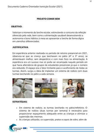 97
Documento Caderno Orientador transição Escolar (2021).
PROJETO COMER BEM
OBJETIVO:
Valorizar o momento do lanche escolar, estimulando o consumo da refeição
oferecida pela rede, bem como a alimentação saudável desenvolvendo a
autonomia e bons hábitos à mesa ao apresentar o lanche de forma digna
em utensílios diferenciados.
JUSTIFICATIVA:
Em experiência anterior realizada no período de retorno presencial em 2021,
observou-se que as criançs que lanchavam no pátio (4º e 5º anos), se
alimentavam melhor, sem desperdício e com mais foco na alimentação. A
experiência era um sucesso mas só podia ser encampada naquele período em
que havia alternância de grupos de estudantes presenciais já que o número
era reduzido. O espaço era o fator limitante para o acolhimento de todas as
turmas. Assim, surgiu a ideia de implantar um sistema de rodízio com duas
turmas lanchando no pátio a cada semana.
ESTRATÉGIAS:
 Em sistema de rodízio, as turmas lancharão no pátio/refeitório. O
sistema de rodízio (duas turmas por semana) é necessário para
proporcionar espaçamento adequado entre as crianças e otimizar a
supervisão das mesmas;
 As crianças utilizarão, co supervisão, pratos e copos de vidro; além de
 