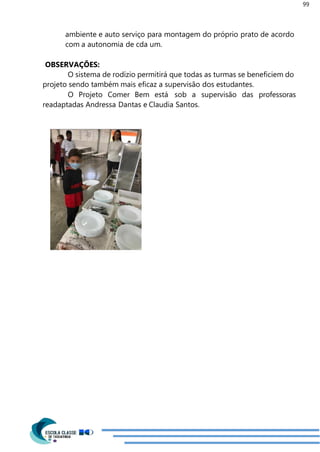 99
ambiente e auto serviço para montagem do próprio prato de acordo
com a autonomia de cda um.
OBSERVAÇÕES:
O sistema de rodízio permitirá que todas as turmas se beneficiem do
projeto sendo também mais eficaz a supervisão dos estudantes.
O Projeto Comer Bem está sob a supervisão das professoras
readaptadas Andressa Dantas e Claudia Santos.
 