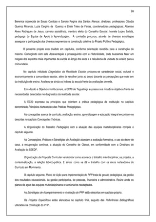 10
Berenice Aparecida de Sousa Cardoso e Sandra Regina dos Santos Alencar, diretoras; professoras Cláudia
Queiroz Miranda, Luzia Cergina de Queiroz e Eliete Teles de Farias, coordenadoras pedagógicas; Albenise
Alves Rodrigues de Jesus, carreira assistência, membro eleita do Conselho Escolar; Ivanete Lopes Batista,
pedagoga da Equipe de Apoio à Aprendizagem. A comissão procurou, através de diversas estratégias
assegurar a participação dos diversos segmentos na construção coletiva do Projeto Político Pedagógico.
O presente projeto está dividido em capítulos, conforme orientação recebida para a construção do
mesmo. Começando com esta Apresentação e prosseguindo com a Historicidade, onde buscamos fazer um
resgate dos aspectos mais importantes da escola ao longo dos anos e a relevância da unidade de ensino para a
comunidade.
No capítulo intitulado Diagnóstico da Realidade Escolar procurou-se caracterizar social, cultural e
economicamente a comunidade escolar, além de recolher junto ao corpo docente as percepções que este tem
da instituição de ensino. Analisou-se ainda os índices da escola frente às avaliações de rede.
Em Missão e Objetivos Institucionais, a EC10 de Taguatinga expressa sua missão e objetivos frente às
necessidades detectadas no diagnóstico da realidade escolar.
A EC10 expressa os princípios que orientam a prática pedagógica da instituição no capítulo
denominado Princípios Norteadores das Práticas Pedagógicas.
As concepções acerca de currículo, avaliação, ensino, aprendizagem e educação integral encontram-se
descritas no capítulo Concepções Teóricas.
A Organização do Trabalho Pedagógico com a atuação das equipes multidisciplinares compõe o
capítulo seguinte.
As Concepções, Práticas e Estratégias de Avaliação abordam a avaliação formativa, o uso do dever de
casa, a recuperação contínua, a atuação do Conselho de Classe, em conformidade com a Diretrizes de
Avaliação da SEEDF.
Organização da Proposta Curricular vai abordar como acontece o trabalho interdisciplinar, os projetos, a
contextualização, a relação teórico-prática. E ainda: como se dá o trabalho com os eixos norteadores do
Currículo em Movimento.
O capítulo seguinte, Plano de Ação para Implementação do PPP trata da gestão pedagógica, da gestão
dos resultados educacionais, da gestão participativa, de pessoas, financeira e administrativa. Reúne ainda os
planos de ação das equipes multidisciplinares e funcionários readaptados.
As Estratégias de Acompanhamento e Avaliação do PPP estão descritas em capítulo próprio.
Os Projetos Específicos estão elencados no capítulo final, seguido das Referências Bibliográficas
utilizadas na construção do PPP.
 