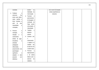 101
sociedade;
 Fortalecer a
autonomia dos
alunos para decidir,
opinar, escolher e
tomar iniciativas a
partir de suas
necessidades e
motivações;
 Promover a
motivação, a
interação e o
conhecimento
através de jogos,
brincadeiras e
atividades
pedagógicas
diferenciadas,
proporcionando uma
aprendizagem
significativa e
adaptada a cada
educando com
deficiência.
ampliem as
habilidades de
memorização;
 Favorecer o
aprimoramento
da linguagem, a
construção da
língua escrita,
comunicação e
interpretação;
 Trabalhar o
esquema
corporal;
 Contribuir com
o
conhecimento,
o respeito e os
cuidados que
se deve ter com
o próprio corpo;
 Promover o
desenvolviment
o de valores
básicos para o
exercício da
cidadania
oral e reconto de situações
vividas e significativas ao
educando;
 