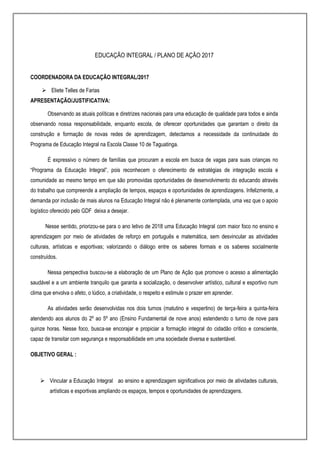 EDUCAÇÃO INTEGRAL / PLANO DE AÇÃO 2017
COORDENADORA DA EDUCAÇÃO INTEGRAL/2017
 Eliete Telles de Farias
APRESENTAÇÃO/JUSTIFICATIVA:
Observando as atuais políticas e diretrizes nacionais para uma educação de qualidade para todos e ainda
observando nossa responsabilidade, enquanto escola, de oferecer oportunidades que garantam o direito da
construção e formação de novas redes de aprendizagem, detectamos a necessidade da continuidade do
Programa de Educação Integral na Escola Classe 10 de Taguatinga.
É expressivo o número de famílias que procuram a escola em busca de vagas para suas crianças no
“Programa da Educação Integral”, pois reconhecem o oferecimento de estratégias de integração escola e
comunidade ao mesmo tempo em que são promovidas oportunidades de desenvolvimento do educando através
do trabalho que compreende a ampliação de tempos, espaços e oportunidades de aprendizagens. Infelizmente, a
demanda por inclusão de mais alunos na Educação Integral não é plenamente contemplada, uma vez que o apoio
logístico oferecido pelo GDF deixa a desejar.
Nesse sentido, priorizou-se para o ano letivo de 2018 uma Educação Integral com maior foco no ensino e
aprendizagem por meio de atividades de reforço em português e matemática, sem desvincular as atividades
culturais, artísticas e esportivas; valorizando o diálogo entre os saberes formais e os saberes socialmente
construídos.
Nessa perspectiva buscou-se a elaboração de um Plano de Ação que promove o acesso a alimentação
saudável e a um ambiente tranquilo que garanta a socialização, o desenvolver artístico, cultural e esportivo num
clima que envolva o afeto, o lúdico, a criatividade, o respeito e estimule o prazer em aprender.
As atividades serão desenvolvidas nos dois turnos (matutino e vespertino) de terça-feira a quinta-feira
atendendo aos alunos do 2º ao 5º ano (Ensino Fundamental de nove anos) estendendo o turno de nove para
quinze horas. Nesse foco, busca-se encorajar e propiciar a formação integral do cidadão crítico e consciente,
capaz de transitar com segurança e responsabilidade em uma sociedade diversa e sustentável.
OBJETIVO GERAL :
 Vincular a Educação Integral ao ensino e aprendizagem significativos por meio de atividades culturais,
artísticas e esportivas ampliando os espaços, tempos e oportunidades de aprendizagens.
 