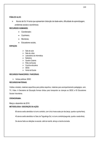 109
PÚBLICO ALVO:
 Alunos de 8 à 14 anos que apresentam distorção de idade-série, dificuldade de aprendizagem,
problemas sociais e econômicos
RECURSOS HUMANOS:
 Coordenador;
 Cozinheiro;
 Monitores;
 Educadores sociais,
ESPAÇOS:
 Sala de aula
 Sala de vídeo
 Laboratório de informática
 Refeitório
 Quadra Coberta
 Pátio da Escola
 Cozinha educativa
 SESC
 Horta da Escola
RECURSOS FINANCEIROS / PARCERIAS:
 Verbas públicas; SESC
RECURSOS MATERIAIS:
Violões e teclado, materiais específicos para prática esportiva, materiais para acompanhamento pedagógico, som,
TV, Vídeo. A Secretaria de Educação fornece ônibus para transportar as crianças ao SESC e 05 Educadores
Sociais Voluntários.
CRONOGRAMA:
Março a dezembro de 2018
METODOLOGIA / DESCRIÇÃO DA AÇÃO:
80 alunos serão atendidos no turno contrário, com cinco horas aulas por dia (terça, quarta e quinta-feira).
45 alunos serão atendidos no Sesc de Taguatinga Sul, no turno contrário(segunda, quarta e sexta-feira).
Os alunos farão as refeições na escola: café da manhã, almoço e lanche da tarde.
 