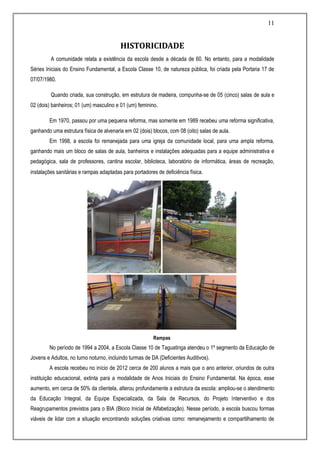 11
HISTORICIDADE
A comunidade relata a existência da escola desde a década de 60. No entanto, para a modalidade
Séries Iniciais do Ensino Fundamental, a Escola Classe 10, de natureza pública, foi criada pela Portaria 17 de
07/07/1980.
Quando criada, sua construção, em estrutura de madeira, compunha-se de 05 (cinco) salas de aula e
02 (dois) banheiros; 01 (um) masculino e 01 (um) feminino.
Em 1970, passou por uma pequena reforma, mas somente em 1989 recebeu uma reforma significativa,
ganhando uma estrutura física de alvenaria em 02 (dois) blocos, com 08 (oito) salas de aula.
Em 1998, a escola foi remanejada para uma igreja da comunidade local, para uma ampla reforma,
ganhando mais um bloco de salas de aula, banheiros e instalações adequadas para a equipe administrativa e
pedagógica, sala de professores, cantina escolar, biblioteca, laboratório de informática, áreas de recreação,
instalações sanitárias e rampas adaptadas para portadores de deficiência física.
Rampas
No período de 1994 a 2004, a Escola Classe 10 de Taguatinga atendeu o 1º segmento da Educação de
Jovens e Adultos, no turno noturno, incluindo turmas de DA (Deficientes Auditivos).
A escola recebeu no início de 2012 cerca de 200 alunos a mais que o ano anterior, oriundos de outra
instituição educacional, extinta para a modalidade de Anos Iniciais do Ensino Fundamental. Na época, esse
aumento, em cerca de 50% da clientela, alterou profundamente a estrutura da escola: ampliou-se o atendimento
da Educação Integral, da Equipe Especializada, da Sala de Recursos, do Projeto Interventivo e dos
Reagrupamentos previstos para o BIA (Bloco Inicial de Alfabetização). Nesse período, a escola buscou formas
viáveis de lidar com a situação encontrando soluções criativas como: remanejamento e compartilhamento de
 