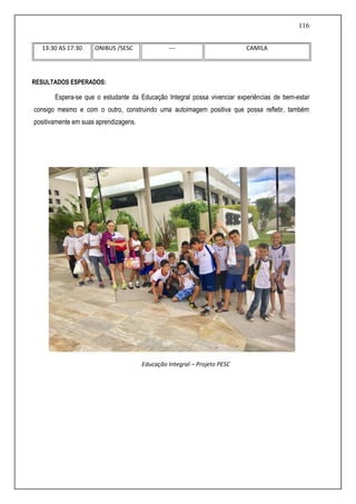 116
13:30 AS 17:30 ONIBUS /SESC --- CAMILA
RESULTADOS ESPERADOS:
Espera-se que o estudante da Educação Integral possa vivenciar experiências de bem-estar
consigo mesmo e com o outro, construindo uma autoimagem positiva que possa refletir, também
positivamente em suas aprendizagens.
Educação Integral – Projeto PESC
 
