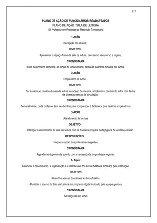 117
PLANO DE AÇÃO DE FUNCIONÁRIOS READAPTADOS
PLANO DE AÇÃO / SALA DE LEITURA
01 Professor em Processo de Restrição Temporária
1-AÇÃO
Recepção dos alunos;
OBJETIVO
Apresentar o espaço físico da sala de leitura, bem como seu acervo e regras;
CRONOGRAMA
Início do primeiro semestre, ao longo de uma semana, cerca de quarenta minutos por turma.
2-AÇÃO
Empréstimo de livros;
OBJETIVO
Dar acesso ao usuário da sala de leitura ao acervo da mesma, ampliando o contato do leitor com textos
de diversas esferas de circulação.
CRONOGRAMA
Semanalmente, cada professor tem seu horário para comparecer à biblioteca para realizar empréstimos.
3-AÇÃO
Atendimento de turmas
OBJETIVO
Interligar o atendimento da sala de leitura com os diversos projetos pedagógicos da unidade escolar.
RESPONSÁVEIS
Requer o apoio dos professores regentes
CRONOGRAMA
Agendamento prévio de acordo com a necessidade do professor regente.
5- AÇÃO
Gerenciar o recebimento, a organização e a distribuição dos livros didáticos adotados pela instituição.
OBJETIVO
Garantir o acesso dos alunos ao livro didático.
Atualizar o acervo da Sala de Leitura em programa digital indicado pela equipe gestora
CRONOGRAMA
Ao longo do ano letivo
 