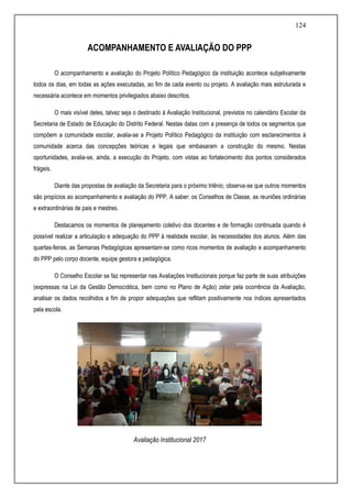 124
ACOMPANHAMENTO E AVALIAÇÃO DO PPP
O acompanhamento e avaliação do Projeto Político Pedagógico da instituição acontece subjetivamente
todos os dias, em todas as ações executadas, ao fim de cada evento ou projeto. A avaliação mais estruturada e
necessária acontece em momentos privilegiados abaixo descritos.
O mais visível deles, talvez seja o destinado à Avaliação Institucional, previstos no calendário Escolar da
Secretaria de Estado de Educação do Distrito Federal. Nestas datas com a presença de todos os segmentos que
compõem a comunidade escolar, avalia-se a Projeto Político Pedagógico da instituição com esclarecimentos à
comunidade acerca das concepções teóricas e legais que embasaram a construção do mesmo. Nestas
oportunidades, avalia-se, ainda, a execução do Projeto, com vistas ao fortalecimento dos pontos considerados
frágeis.
Diante das propostas de avaliação da Secretaria para o próximo triênio, observa-se que outros momentos
são propícios ao acompanhamento e avaliação do PPP. A saber: os Conselhos de Classe, as reuniões ordinárias
e extraordinárias de pais e mestres.
Destacamos os momentos de planejamento coletivo dos docentes e de formação continuada quando é
possível realizar a articulação e adequação do PPP à realidade escolar, às necessidades dos alunos. Além das
quartas-feiras, as Semanas Pedagógicas apresentam-se como ricos momentos de avaliação e acompanhamento
do PPP pelo corpo docente, equipe gestora e pedagógica.
O Conselho Escolar se faz representar nas Avaliações Institucionais porque faz parte de suas atribuições
(expressas na Lei da Gestão Democrática, bem como no Plano de Ação) zelar pela ocorrência da Avaliação,
analisar os dados recolhidos a fim de propor adequações que reflitam positivamente nos índices apresentados
pela escola.
Avaliação Institucional 2017
 