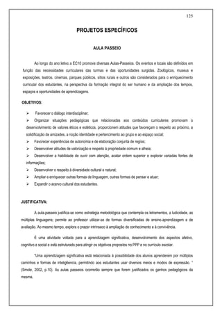 125
PROJETOS ESPECÍFICOS
AULA PASSEIO
Ao longo do ano letivo a EC10 promove diversas Aulas-Passeios. Os eventos e locais são definidos em
função das necessidades curriculares das turmas e das oportunidades surgidas. Zoológicos, museus e
exposições, teatros, cinemas, parques públicos, sítios rurais e outros são considerados para o enriquecimento
curricular dos estudantes, na perspectiva da formação integral do ser humano e da ampliação dos tempos,
espaços e oportunidades de aprendizagens.
OBJETIVOS:
 Favorecer o diálogo interdisciplinar;
 Organizar situações pedagógicas que relacionadas aos conteúdos curriculares promovam o
desenvolvimento de valores éticos e estéticos, proporcionem atitudes que favoreçam o respeito ao próximo, a
solidificação de amizades, a noção identidade e pertencimento ao grupo e ao espaço social;
 Favorecer experiências de autonomia e de elaboração conjunta de regras;
 Desenvolver atitudes de valorização e respeito à propriedade comum e alheia;
 Desenvolver a habilidade de ouvir com atenção, acatar ordem superior e explorar variadas fontes de
informações;
 Desenvolver o respeito à diversidade cultural e natural;
 Ampliar e enriquecer outras formas de linguagem, outras formas de pensar e atuar;
 Expandir o acervo cultural dos estudantes.
JUSTIFICATIVA:
A aula-passeio justifica-se como estratégia metodológica que contempla os letramentos, a ludicidade, as
múltiplas linguagens; permite ao professor utilizar-se de formas diversificadas de ensino-aprendizagem e de
avaliação. Ao mesmo tempo, explora o prazer intrínseco à ampliação do conhecimento e à convivência.
É uma atividade voltada para a aprendizagem significativa, desenvolvimento dos aspectos afetivo,
cognitivo e social e está estruturado para atingir os objetivos propostos no PPP e no currículo escolar.
“Uma aprendizagem significativa está relacionada à possibilidade dos alunos aprenderem por múltiplos
caminhos e formas de intelig6encia, permitindo aos estudantes usar diversos meios e modos de expressão. ”
(Smole, 2002, p.10). As aulas passeios ocorrerão sempre que forem justificados os ganhos pedagógicos da
mesma.
 