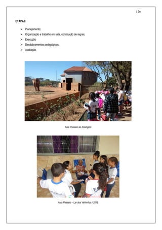 126
ETAPAS:
 Planejamento;
 Organização e trabalho em sala, construção de regras;
 Execução
 Desdobramentos pedagógicos;
 Avaliação.
Aula Passeio ao Zoológico
Aula Passeio – Lar dos Velhinhos / 2018
 