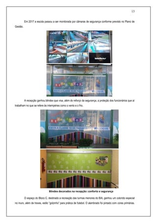 13
Em 2017 a escola passou a ser monitorada por câmaras de segurança conforme previsto no Plano de
Gestão.
A recepção ganhou blindex que visa, além do reforço da segurança, a proteção dos funcionários que aí
trabalham no que se refere às intempéries como o vento e o frio.
O espaço do Bloco C, destinado a recreação das turmas menores do BIA, ganhou um colorido especial
no muro, além de traves, estilo “golzinho” para prática de futebol. O alambrado foi pintado com cores primárias.
Blindex decorados na recepção: conforto e segurança
 