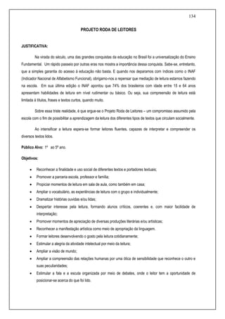 134
PROJETO RODA DE LEITORES
JUSTIFICATIVA:
Na virada do século, uma das grandes conquistas da educação no Brasil foi a universalização do Ensino
Fundamental. Um rápido passeio por outras eras nos mostra a importância dessa conquista. Sabe-se, entretanto,
que a simples garantia do acesso à educação não basta. E quando nos deparamos com índices como o INAF
(Indicador Nacional de Alfabetismo Funcional), obrigamo-nos a repensar que mediação de leitura estamos fazendo
na escola. Em sua última edição o INAF apontou que 74% dos brasileiros com idade entre 15 e 64 anos
apresentam habilidades de leitura em nível rudimentar ou básico. Ou seja, sua compreensão de leitura está
limitada à títulos, frases e textos curtos, quando muito.
Sobre essa triste realidade, é que ergue-se o Projeto Roda de Leitores – um compromisso assumido pela
escola com o fim de possibilitar a aprendizagem da leitura dos diferentes tipos de textos que circulam socialmente.
Ao intensificar a leitura espera-se formar leitores fluentes, capazes de interpretar e compreender os
diversos textos lidos.
Público Alvo: 1º ao 5º ano.
Objetivos:
 Reconhecer a finalidade e uso social de diferentes textos e portadores textuais;
 Promover a parceria escola, professor e família;
 Propiciar momentos de leitura em sala de aula, como também em casa;
 Ampliar o vocabulário, as experiências de leitura com o grupo e individualmente;
 Dramatizar histórias ouvidas e/ou lidas;
 Despertar interesse pela leitura, formando alunos críticos, coerentes e, com maior facilidade de
interpretação;
 Promover momentos de apreciação de diversas produções literárias e/ou artísticas;
 Reconhecer a manifestação artística como meio de apropriação da linguagem.
 Formar leitores desenvolvendo o gosto pela leitura cotidianamente;
 Estimular a alegria da atividade intelectual por meio da leitura;
 Ampliar a visão de mundo;
 Ampliar a compreensão das relações humanas por uma ótica de sensibilidade que reconhece o outro e
suas peculiaridades;
 Estimular a fala e a escuta organizada por meio de debates, onde o leitor tem a oportunidade de
posicionar-se acerca do que foi lido.
 
