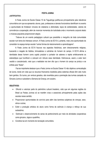 137
FESTA JUNINA
JUSTIFICATIVA:
A Festa Junina da Escola Classe 10 de Taguatinga justifica-se principalmente pela relevância
comunitária com que se apresenta: alunos, pais, professores e demais funcionários identificam no evento
a oportunidade de fortalecer vínculos de cidadania e afetividade, laços de solidariedade, valores de
convivência e cooperação; além de vivenciar momentos de ludicidade onde o movimento corporal aliado
a músicas populares proporcionam alegria.
Trata-se de um evento pedagógico cultural que possibilita o mergulho de toda comunidade
escolar num tema de interesse comum. A Festa Junina da EC10 é, portanto, mais uma oportunidade de
consolidar no espaço-tempo escolar “outras formas de relacionamento e aprendizagens”.
A Festa Junina da EC10 foca-se nos aspectos folclóricos, sem direcionamento religioso,
buscando o resgate de hábitos, brincadeiras e culinárias do homem do campo. A EC10 afirma a
identidade desse homem como sujeito produtor e portador de saberes e rejeita enfaticamente os
estereótipos que humilham e colocam em ridículo essa identidade. Estimula-se, assim, o estar bem
vestido e caracterizado, visto que a realidade nos tem dito que o homem do campo se produz e se
enfeita para “festar”.
Faz-se importante destacar que a Festa Junina na Escola Classe 10 não objetiva a arrecadação
de lucros, tendo em vista que os recursos financeiros recebidos pelos sistemas oficiais têm sido muito
bem geridos. Os lucros, por ventura gerados, são revertidos para a premiação das turmas campeãs na
Gincana Junina e subsidiam a Semana da Criança, em outubro.
OBJETIVOS:
 Difundir e valorizar parte do patrimônio cultural brasileiro, visto que em algumas regiões do
Brasil as Festas Juninas só se mantêm vivas e acessíveis principalmente pelas ações das
escolas nesse sentido;
 Proporcionar oportunidades de convívio para além das barreiras subjetivas de crenças, sexo,
etnia e outras;
 Exibir a produção artística do aluno como forma de estímulo à criança e reforço de sua
autoestima;
 Estimular o desenvolvimento do senso de pertencimento por meio de atividades cooperativas
como gincana. Jogos e quadrilha;
 Constituir-se em momento de recreação comunitária.
 