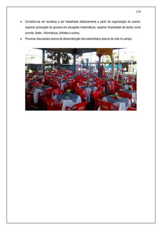 138
 Constituir-se em temática a ser trabalhada didaticamente a partir da organização do evento:
explorar pontuação da gincana em situações matemáticas, explorar diversidade de textos como
convite, folder, informativos, bilhetes e outros;
 Provocar discussões acerca da desconstrução dos estereótipos acerca da vida no campo.
 