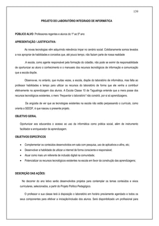 139
PROJETO DO LABORATÓRIO INTEGRADO DE INFORMÁTICA
PÚBLICO ALVO: Professores regentes e alunos do 1º ao 5º ano
APRESENTAÇÃO / JUSTIFICATIVA:
As novas tecnologias vêm adquirindo relevância ímpar no cenário social. Cotidianamente somos levados
a nos apropriar de habilidades e conceitos que, até pouco tempo, não faziam parte de nossa realidade
.A escola, como agente responsável pela formação do cidadão, não pode se eximir da responsabilidade
de oportunizar ao aluno o conhecimento e o manuseio dos recursos tecnológicos de informação e comunicação
que a escola dispõe.
Observa-se, no entanto, que muitas vezes, a escola, dispõe do laboratório de informática, mas falta ao
professor habilidades e tempo para utilizar os recursos do laboratório de forma que ele venha a contribuir
efetivamente na aprendizagem dos alunos. A Escola Classe 10 de Taguatinga entende que a mera posse dos
recursos tecnológicos existentes, o mero “frequentar o laboratório” não constrói, por si só aprendizagens.
Da angústia de ver que as tecnologias existentes na escola não estão perpassando o currículo, como
orienta a SEEDF, é que nasceu o presente projeto.
OBJETIVO GERAL
Oportunizar aos educandos o acesso ao uso da informática como prática social, além de instrumento
facilitador e enriquecedor da aprendizagem.
OBJETIVOS ESPECÍFICOS
 Complementar os conteúdos desenvolvidos em sala com pesquisa, uso de aplicativos e afins, etc;
 Desenvolver a habilidade de utilizar a internet de forma consciente e responsável;
 Atuar como mais um referente de inclusão digital na comunidade;
 Potencializar os recursos tecnológicos existentes na escola em favor da construção das aprendizagens;
DESCRIÇÃO DAS AÇÕES:
No decorrer do ano letivo serão desenvolvidos projetos para contemplar os temas conteúdos e eixos
curriculares, selecionados, a partir do Projeto Político Pedagógico.
O professor e sua classe terá à disposição o laboratório em horário previamente agendado e todos os
seus componentes para efetivar a iniciação/inclusão dos alunos. Será disponibilizado um profissional para
 