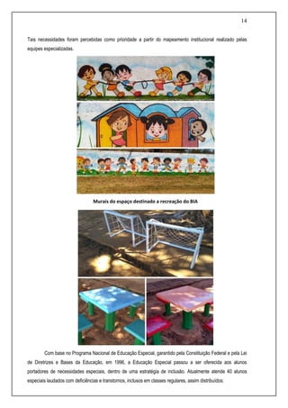 14
Tais necessidades foram percebidas como prioridade a partir do mapeamento institucional realizado pelas
equipes especializadas.
Com base no Programa Nacional de Educação Especial, garantido pela Constituição Federal e pela Lei
de Diretrizes e Bases da Educação, em 1996, a Educação Especial passou a ser oferecida aos alunos
portadores de necessidades especiais, dentro de uma estratégia de inclusão. Atualmente atende 40 alunos
especiais laudados com deficiências e transtornos, inclusos em classes regulares, assim distribuídos:
Murais do espaço destinado a recreação do BIA
 
