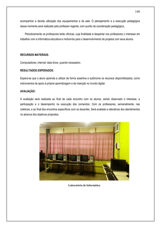140
acompanhar a devida utilização dos equipamentos e da sala. O planejamento e a execução pedagógica
desse momento será realizado pelo professor regente, com auxílio da coordenação pedagógica..
Periodicamente os professores terão oficinas, cuja finalidade é despertar nos professores o interesse em
trabalhar com a informática educativa e motivá-los para o desenvolvimento de projetos com seus alunos.
RECURSOS MATERIAIS:
Computadores; internet; data show, quando necessário.
RESULTADOS ESPERADOS:
Espera-se que o aluno aprenda a utilizar de forma assertiva e autônoma os recursos disponibilizados; como
instrumentos de apoio à própria aprendizagem e de inserção no mundo digital.
AVALIAÇÃO:
A avaliação será realizada ao final de cada encontro com os alunos, sendo observado o interesse, a
participação e o desempenho na execução dos comandos. Com os professores, semanalmente, nas
coletivas, e ao final dos encontros específicos com os docentes. Será avaliada a relevância dos atendimentos
no alcance dos objetivos propostos.
PROJETO NOSSO RECREIO É 10 !
Laboratório de Informática
 