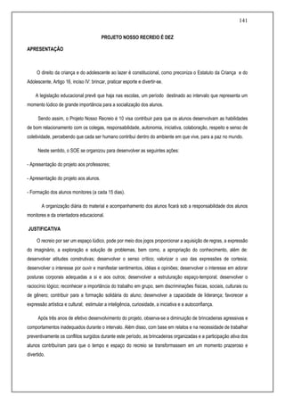 141
PROJETO NOSSO RECREIO É DEZ
APRESENTAÇÃO
O direito da criança e do adolescente ao lazer é constitucional, como preconiza o Estatuto da Criança e do
Adolescente, Artigo 16, inciso IV: brincar, praticar esporte e divertir-se.
A legislação educacional prevê que haja nas escolas, um período destinado ao intervalo que representa um
momento lúdico de grande importância para a socialização dos alunos.
Sendo assim, o Projeto Nosso Recreio é 10 visa contribuir para que os alunos desenvolvam as habilidades
de bom relacionamento com os colegas, responsabilidade, autonomia, iniciativa, colaboração, respeito e senso de
coletividade, percebendo que cada ser humano contribui dentro do ambiente em que vive, para a paz no mundo.
Neste sentido, o SOE se organizou para desenvolver as seguintes ações:
- Apresentação do projeto aos professores;
- Apresentação do projeto aos alunos.
- Formação dos alunos monitores (a cada 15 dias).
A organização diária do material e acompanhamento dos alunos ficará sob a responsabilidade dos alunos
monitores e da orientadora educacional.
JUSTIFICATIVA
O recreio por ser um espaço lúdico, pode por meio dos jogos proporcionar a aquisição de regras, a expressão
do imaginário, a exploração e solução de problemas, bem como, a apropriação do conhecimento, além de:
desenvolver atitudes construtivas; desenvolver o senso crítico; valorizar o uso das expressões de cortesia;
desenvolver o interesse por ouvir e manifestar sentimentos, idéias e opiniões; desenvolver o interesse em adorar
posturas corporais adequadas a si e aos outros; desenvolver a estruturação espaço-temporal; desenvolver o
raciocínio lógico; reconhecer a importância do trabalho em grupo, sem discriminações físicas, sociais, culturais ou
de gênero; contribuir para a formação solidária do aluno; desenvolver a capacidade de liderança; favorecer a
expressão artística e cultural; estimular a inteligência, curiosidade, a iniciativa e a autoconfiança.
Após três anos de efetivo desenvolvimento do projeto, observa-se a diminuição de brincadeiras agressivas e
comportamentos inadequados durante o intervalo. Além disso, com base em relatos e na necessidade de trabalhar
preventivamente os conflitos surgidos durante este período, as brincadeiras organizadas e a participação ativa dos
alunos contribuíram para que o tempo e espaço do recreio se transformassem em um momento prazeroso e
divertido.
 