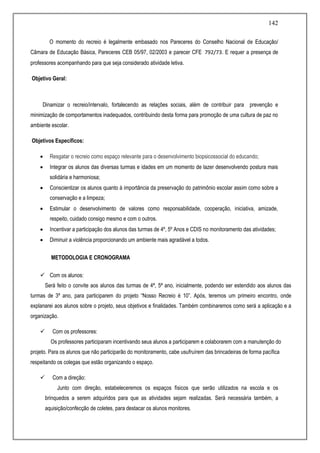 142
O momento do recreio é legalmente embasado nos Pareceres do Conselho Nacional de Educação/
Câmara de Educação Básica, Pareceres CEB 05/97, 02/2003 e parecer CFE 792/73. E requer a presença de
professores acompanhando para que seja considerado atividade letiva.
Objetivo Geral:
Dinamizar o recreio/intervalo, fortalecendo as relações sociais, além de contribuir para prevenção e
minimização de comportamentos inadequados, contribuindo desta forma para promoção de uma cultura de paz no
ambiente escolar.
Objetivos Específicos:
 Resgatar o recreio como espaço relevante para o desenvolvimento biopsicossocial do educando;
 Integrar os alunos das diversas turmas e idades em um momento de lazer desenvolvendo postura mais
solidária e harmoniosa;
 Conscientizar os alunos quanto à importância da preservação do patrimônio escolar assim como sobre a
conservação e a limpeza;
 Estimular o desenvolvimento de valores como responsabilidade, cooperação, iniciativa, amizade,
respeito, cuidado consigo mesmo e com o outros.
 Incentivar a participação dos alunos das turmas de 4º, 5º Anos e CDIS no monitoramento das atividades;
 Diminuir a violência proporcionando um ambiente mais agradável a todos.
METODOLOGIA E CRONOGRAMA
 Com os alunos:
Será feito o convite aos alunos das turmas de 4ª, 5ª ano, inicialmente, podendo ser estendido aos alunos das
turmas de 3º ano, para participarem do projeto “Nosso Recreio é 10”. Após, teremos um primeiro encontro, onde
explanarei aos alunos sobre o projeto, seus objetivos e finalidades. Também combinaremos como será a aplicação e a
organização.
 Com os professores:
Os professores participaram incentivando seus alunos a participarem e colaborarem com a manutenção do
projeto. Para os alunos que não participarão do monitoramento, cabe usufruírem das brincadeiras de forma pacífica
respeitando os colegas que estão organizando o espaço.
 Com a direção:
Junto com direção, estabeleceremos os espaços físicos que serão utilizados na escola e os
brinquedos a serem adquiridos para que as atividades sejam realizadas. Será necessária também, a
aquisição/confecção de coletes, para destacar os alunos monitores.
 