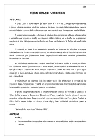 145
PROJETO CIDADÃO DO FUTURO / PROERD
JUSTIFICATIVA:
A Escola Classe 10 é uma entidade que atende alunos do 1º ao 5º ano. O principal objetivo da instituição
é oferecer educação plena e de excelência, pautada na liberdade e no respeito. Sabemos que educar envolve o
confronto de ideias e a resolução de problemas para que o aluno se sinta capaz de desenvolver suas habilidades.
A nossa grande preocupação é a formação de cidadãos éticos, competentes, solidários, críticos, criativos
e preparados para vencerem os desafios enfrentados no cotidiano. Sabe-se que os desafios que se apresentam
aos alunos da faixa etária que atendemos são diversos, desde o enfrentamento do Bullying até resistência às
drogas.
A resistência às drogas é uma das questões e desafios que os alunos vem enfrentado ao longo da
infância e juventude. Julgamos de suma importância o envolvimento da escola a fim de dar subsídios aos nossos
alunos formando-os para que se sintam fortes e preparados, com conhecimento necessário para saberem
decidir sobre qual rumo tomar.
Ao mesmo tempo, identificamos a premente necessidade de fortalecer também as famílias para lidarem
com os mesmos desafios que enfrentamos no âmbito escolar, partilhando assim a responsabilidade sobre a
formação cidadã do nosso alunado. Assim, o Projeto Preparando o Cidadão do Futuro, além de prever ações
diretas com os alunos, como aulas, estudos, teatros e afins; também prevê ações voltadas para a informação dos
pais e responsáveis.
O PROERD vem de encontro a esse nosso objetivo que é o de contribuir para a prevenção do uso
indevido de drogas. Consideramos o PROERD um parceiro indispensável para atingirmos o objetivo principal de
formar cidadãos competentes e preparados para viver em sociedade.
O projeto, ora apresentado encontra-se em consonância com a Política de Promoção da Cidadania e
Cultura da Paz, proposta da Secretaria de Educação do DF para redução da violência, valorizando aspectos
preventivos relativos às drogas. Essa conformidade com o documento Política de Promoção da Cidadania e
Cultura da Paz aparece também no trato com o tema Bullying, dando existência à orientação de prevenir e
informar.
“A educação é a arma da paz”.-Montessori,2002.
OBJETIVOS:
GERAL:
 Formar cidadãos promovendo a cultura da paz, a responsabilidade social e a educação do
caráter.
 