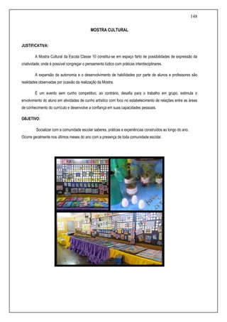 148
MOSTRA CULTURAL
JUSTIFICATIVA:
A Mostra Cultural da Escola Classe 10 constitui-se em espaço farto de possibilidades de expressão da
criatividade; onde é possível congregar o pensamento lúdico com práticas interdisciplinares.
A expansão da autonomia e o desenvolvimento de habilidades por parte de alunos e professores são
realidades observadas por ocasião da realização da Mostra.
É um evento sem cunho competitivo, ao contrário, desafia para o trabalho em grupo, estimula o
envolvimento do aluno em atividades de cunho artístico com foco no estabelecimento de relações entre as áreas
de conhecimento do currículo e desenvolve a confiança em suas capacidades pessoais.
OBJETIVO:
Socializar com a comunidade escolar saberes, práticas e experiências construídos ao longo do ano.
Ocorre geralmente nos últimos meses do ano com a presença de toda comunidade escolar.
 