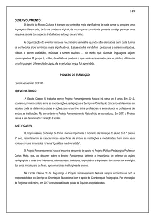 149
DESENVOLVIMENTO:
O desafio da Mostra Cultural é transpor os conteúdos mais significativos de cada turma ou ano para uma
linguagem diferenciada, de forma criativa e original, de modo que a comunidade presente consiga perceber uma
pequena parcela dos aspectos trabalhados ao longo do ano letivo.
A organização do evento inicia-se no primeiro semestre quando são elencados com cada turma
os conteúdos e/ou temáticas mais significativos. Essa escolha vai definir pesquisas a serem realizadas,
vídeos a serem assistidos, músicas a serem ouvidas ... de modo que diversas linguagens sejam
contempladas. O grupo é, então, desafiado a produzir o que será apresentado para o público utilizando
uma linguagem diferenciada capaz de exteriorizar o que foi aprendido.
PROJETO DE TRANSIÇÃO
Escola sequencial: CEF 03
BREVE HISTÓRICO
A Escola Classe 10 trabalha com o Projeto Remanejamento Natural há cerca de 8 anos. Em 2012,
ocorreu o primeiro contato entre as coordenações pedagógicas e Serviço de Orientação Educacional de ambas as
escolas onde se determinou datas e ações para encontros entre professores e entre alunos e professores de
ambas as instituições. No ano anterior o Projeto Remanejamento Natural não se concretizou. Em 2017 o Projeto
passa a ser denominado Transição Escolar.
JUSTIFICATIVA
O projeto nasceu do desejo de tornar menos impactante o momento de transição do aluno do 5 ° para o
6° ano, reconhecendo as características específicas de ambas as instituições e modalidades, bem como seus
pontos comuns, irmanados no lema “igualdade na diversidade”.
O Projeto Remanejamento Natural encontra seu ponto de apoio no Projeto Político Pedagógico Professor
Carlos Mota, que, ao discorrer sobre o Ensino Fundamental defende a importância de orientar as ações
pedagógicas a partir dos “interesses, necessidades, ambições, expectativas e hipóteses” dos alunos em transição
dos anos iniciais para os finais, aproximando as instituições de ensino.
Na Escola Classe 10 de Taguatinga o Projeto Remanejamento Natural sempre encontrou-se sob a
responsabilidade do Serviço de Orientação Educacional com o apoio da Coordenação Pedagógica. Por orientação
da Regional de Ensino, em 2017 a responsabilidade passa às Equipes especializadas.
 