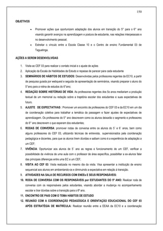 150
OBJETIVOS
 Promover ações que oportunizem adaptação dos alunos em transição do 5° para o 6° ano
visando garantir avanços na aprendizagem e postura de estudante, nas relações interpessoais e
no desenvolvimento pessoal;
 Estreitar o vínculo entre a Escola Classe 10 e o Centro de ensino Fundamental 03 de
Taguatinga.
AÇÕES A SEREM DESENVOLVIDAS
1. Visita ao CEF 03 para realizar o contato inicial e o ajuste de ações
2. Aplicação da Escala de Habilidades de Estudo e repasse de parecer para cada estudante
3. SEMINÁRIOS DE HÁBITOS DE ESTUDOS: Desenvolvidas pelos professores regentes da EC10, a partir
de pesquisa guiada por webquest e seguida de apresentação de seminários, visando preparar o aluno do
5°ano para a rotina de estudos do 6°ano;
4. REDAÇÃO SOBRE HISTÓRIAS DE VIDA: As professoras regentes dos 5o anos mediariam a produção
textual de um memorial ou redação sobre a trajetória escolar dos estudantes e suas expectativas de
futuro.
5. AJUSTE DE EXPECTATIVAS : Promover um encontro de professores do CEF 03 e da EC10 em um dia
de coordenação coletiva para trabalhar a temática da passagem e fazer ajustes de expectativas de
aprendizagem. Os professores do 5° ano descrevem como os alunos deixarão o segmento e professores
do 6° ano descrevem o que esperam dos estudantes;
6. RODAS DE CONVERSA: promover rodas de conversa entre os alunos do 5˚ e 6˚ anos, bem como
alguns professores do CEF 03, utilizando técnicas de entrevista, supervisionados pela coordenação
pedagógica e docentes, para que os alunos tirem dúvidas e saibam como é a experiência de adaptação a
um CEF;
7. VIVÊNCIA: Oportunizar aos alunos de 5˚ ano as regras e funcionamento de um CEF, verificar a
possibilidade da vivência de uma aula com o professor de área específica, possibilitar a ex-alunos falar
das principais diferenças entre uma EC e um CEF;
8. VISITA AO CEF 03: Visita realizada no mesmo dia da visita. Visa apresentar a instituição de ensino
sequencial aos alunos em ambientando-os e diminuindo a expectativa em relação à transição.
9. ATIVIDADES NA SALA DE RECURSOS COM ENEEs E SEUS RESPONSÁVEIS:
10. RODA DE CONVERSA COM OS RESPONSÁVEIS por ESTUDANTES DO 5º ANO: Realizar roda de
conversa com os responsáveis pelos estudantes, visando abordar a mudança no acompanhamento
escolar e tirar dúvidas sobre a transição para o 6º ano.
11. ENCONTRO DE PAIS COM O TEMA HÁBITOS DE ESTUDO
12. REUNIÃO COM A COORDENAÇÃO PEDAGÓGICA E ORIENTAÇÃO EDUCACIONAL DO CEF 03
APÓS ESTRATÉGIA DE MATRÍCULA: Realizar reunião entre a EEAA da EC10 e a coordenação
 
