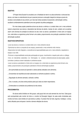 152
OBJETIVO:
O Projeto Horta Escolar foi concebido com a finalidade de intervir na cultura alimentar e nutricional dos
alunos, com base no entendimento de que é possível promover a educação integral de crianças e jovens de
escolas e comunidades do seu entorno, por meio das hortas escolares incorporando a alimentação nutritiva,
saudável e ambientalmente sustentável como eixo gerador da prática pedagógica.
Por meio desse projeto pretende-se levar aos alunos a vivência e o contato direto com o meio ambiente
natural, proporcionar aos alunos a descoberta das técnicas de plantio, manejo do solo, cuidado com as plantas
assim como técnicas de proteção da estrutura do solo, levar os alunos a perceberem a horta como um espaço
vivo, onde todos os organismos juntos formam uma cadeia, proporcionando uma produção sustentável e fonte de
alimentação saudável.
OBJETIVOS ESPECÍFICOS:
-Levar aos alunos a vivencia e o contato direto com o meio ambiente natural.
-Oportunizar ao aluno a conquista do seu espaço, preservando o meio ambiente onde vivemos.
-Desenvolver de modo integrado, a consciência da responsabilidade para com o meio ambiente, respeitando o
espaço a sua volta.
-Promover a responsabilidade social pela participação em grupo, incentivando o respeito pelo outro e o diálogo.
-Criar um intercâmbio sistemático de informações no contexto ambiental através de observações, ações
concretas e praticas a serem realizadas no ambiente escolar.
-Levar os alunos a perceberem a horta como um espaço vivo, onde todos os organismos juntos formam uma
cadeia, proporcionando uma produção sustentável e fonte de alimentação saudável.
_ Dar oportunidade aos alunos de aprender a cultivar plantas utilizadas como alimentos;
_ Conscientizar da importância de estar saboreando um alimento saudável e nutritivo;
_ Degustação do alimento semeado, cultivado e colhido;
_ Criar, na escola, uma área verde produtiva pela qual, todos se sintam responsáveis;
_ Contextualizar os conteúdos aos problemas da vida urbana;
PROCEDIMENTOS:
Os alunos serão divididos em três grupos, cada grupo terá uma aula semanal de uma hora. Cada grupo
será acompanhado pelo monitor da horta e o monitor da Educação Integral. As aulas serão ministradas pelo
monitor da horta e será dividida em aula teórica e prática. O produto final da horta, legumes, hortaliças e ervas,
serão utilizados para enriquecer o lanche e demais refeições dos alunos.
 