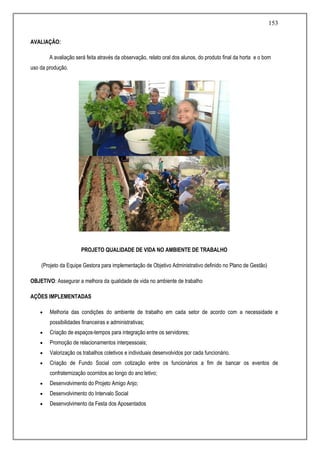 153
AVALIAÇÃO:
A avaliação será feita através da observação, relato oral dos alunos, do produto final da horta e o bom
uso da produção.
PROJETO QUALIDADE DE VIDA NO AMBIENTE DE TRABALHO
(Projeto da Equipe Gestora para implementação de Objetivo Administrativo definido no Plano de Gestão)
OBJETIVO: Assegurar a melhora da qualidade de vida no ambiente de trabalho
AÇÕES IMPLEMENTADAS
 Melhoria das condições do ambiente de trabalho em cada setor de acordo com a necessidade e
possibilidades financeiras e administrativas;
 Criação de espaços-tempos para integração entre os servidores;
 Promoção de relacionamentos interpessoais;
 Valorização os trabalhos coletivos e individuais desenvolvidos por cada funcionário.
 Criação de Fundo Social com cotização entre os funcionários a fim de bancar os eventos de
confraternização ocorridos ao longo do ano letivo;
 Desenvolvimento do Projeto Amigo Anjo;
 Desenvolvimento do Intervalo Social
 Desenvolvimento da Festa dos Aposentados
 