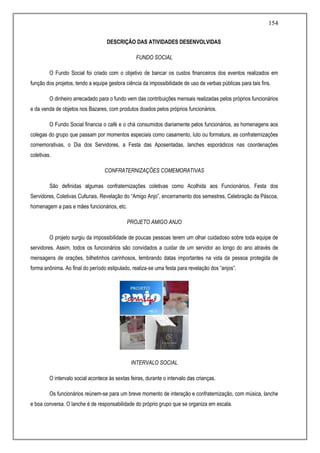 154
DESCRIÇÃO DAS ATIVIDADES DESENVOLVIDAS
FUNDO SOCIAL
O Fundo Social foi criado com o objetivo de bancar os custos financeiros dos eventos realizados em
função dos projetos, tendo a equipe gestora ciência da impossibilidade de uso de verbas públicas para tais fins.
O dinheiro arrecadado para o fundo vem das contribuições mensais realizadas pelos próprios funcionários
e da venda de objetos nos Bazares, com produtos doados pelos próprios funcionários.
O Fundo Social financia o café e o chá consumidos diariamente pelos funcionários, as homenagens aos
colegas do grupo que passam por momentos especiais como casamento, luto ou formatura, as confraternizações
comemorativas, o Dia dos Servidores, a Festa das Aposentadas, lanches esporádicos nas coordenações
coletivas.
CONFRATERNIZAÇÕES COMEMORATIVAS
São definidas algumas confraternizações coletivas como Acolhida aos Funcionários, Festa dos
Servidores, Coletivas Culturais, Revelação do “Amigo Anjo”, encerramento dos semestres, Celebração da Páscoa,
homenagem a pais e mães funcionários, etc.
PROJETO AMIGO ANJO
O projeto surgiu da impossibilidade de poucas pessoas terem um olhar cuidadoso sobre toda equipe de
servidores. Assim, todos os funcionários são convidados a cuidar de um servidor ao longo do ano através de
mensagens de orações, bilhetinhos carinhosos, lembrando datas importantes na vida da pessoa protegida de
forma anônima. Ao final do período estipulado, realiza-se uma festa para revelação dos “anjos”.
INTERVALO SOCIAL
O intervalo social acontece às sextas feiras, durante o intervalo das crianças.
Os funcionários reúnem-se para um breve momento de interação e confraternização, com música, lanche
e boa conversa. O lanche é de responsabilidade do próprio grupo que se organiza em escala.
 