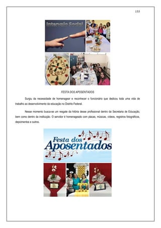 155
FESTA DOS APOSENTADOS
Surgiu da necessidade de homenagear e reconhecer o funcionário que dedicou toda uma vida de
trabalho ao desenvolvimento da educação no Distrito Federal.
Nesse momento busca-se um resgate da hitória desse profissional dentro da Secretaria de Educação,
bem como dentro da instituição. O servidor é homenageado com placas, músicas, vídeos, registros fotográficos,
depoimentos e outros.
 